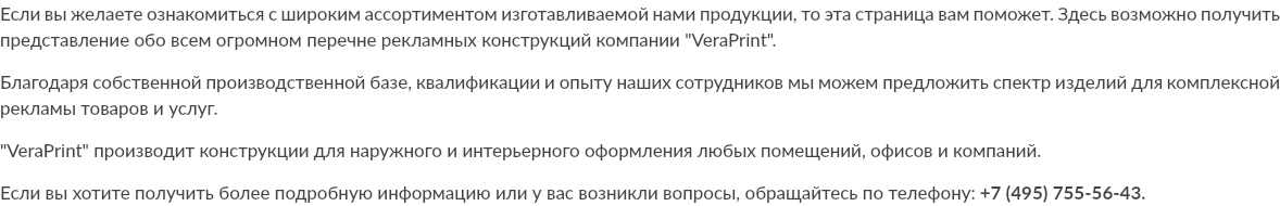 Если вы желаете ознакомиться с широким ассортиментом изготавливаемой нами продукции, то эта страница вам поможет. Здесь возможно получить представление обо всем огромном перечне рекламных конструкций компании "VeraPrint". Благодаря собственной производственной базе, квалификации и опыту наших сотрудников мы можем предложить спектр изделий для комплексной рекламы товаров и услуг. "VeraPrint" производит конструкции для наружного и интерьерного оформления любых помещений, офисов и компаний. Если вы хотите получить более подробную информацию или у вас возникли вопросы, обращайтесь по телефону: +7 (495) 755-56-43.